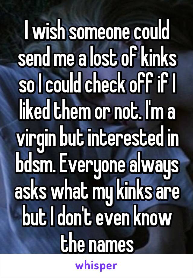 I wish someone could send me a lost of kinks so I could check off if I liked them or not. I'm a virgin but interested in bdsm. Everyone always asks what my kinks are but I don't even know the names