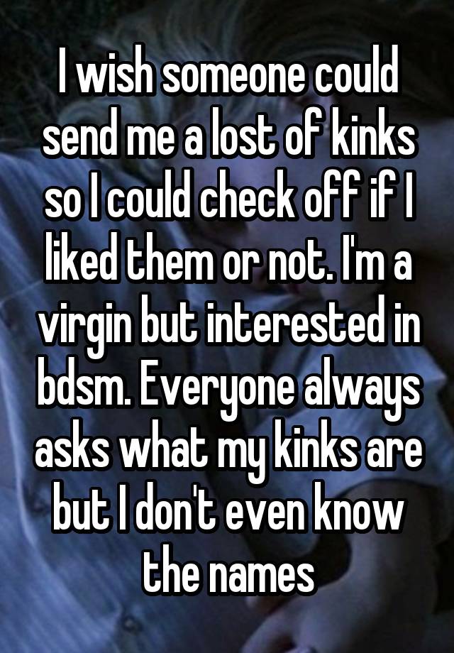 I wish someone could send me a lost of kinks so I could check off if I liked them or not. I'm a virgin but interested in bdsm. Everyone always asks what my kinks are but I don't even know the names