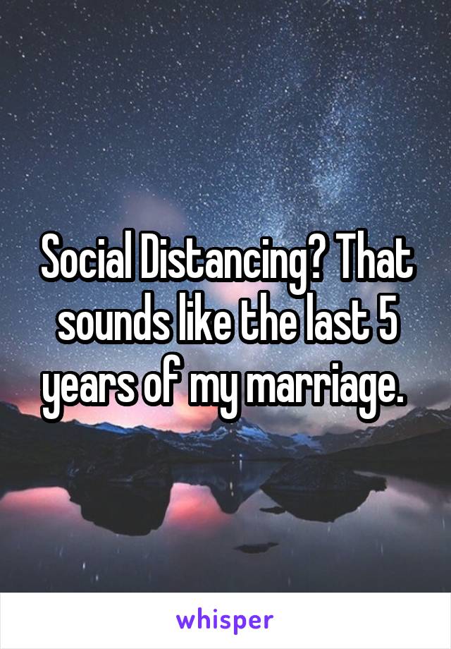 Social Distancing? That sounds like the last 5 years of my marriage. 