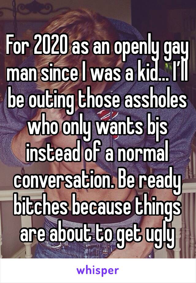 For 2020 as an openly gay man since I was a kid... I’ll be outing those assholes who only wants bjs instead of a normal conversation. Be ready bitches because things are about to get ugly 