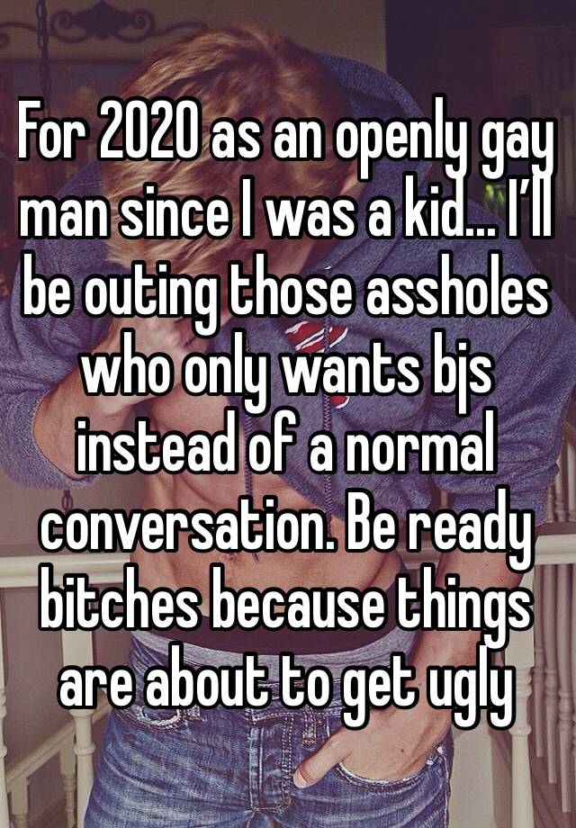 For 2020 as an openly gay man since I was a kid... I’ll be outing those assholes who only wants bjs instead of a normal conversation. Be ready bitches because things are about to get ugly 