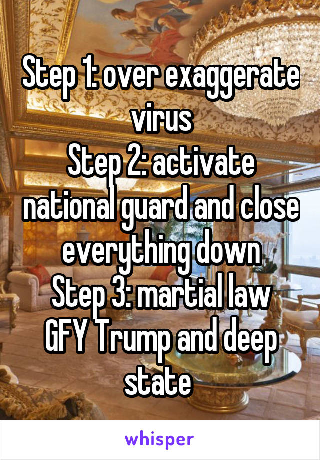 Step 1: over exaggerate virus
Step 2: activate national guard and close everything down
Step 3: martial law
GFY Trump and deep state 