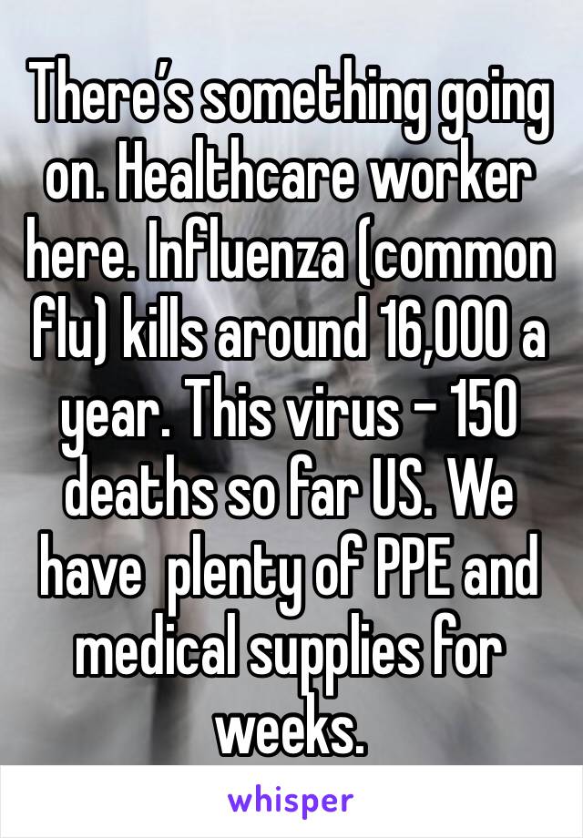 There’s something going on. Healthcare worker here. Influenza (common flu) kills around 16,000 a year. This virus - 150 deaths so far US. We have  plenty of PPE and medical supplies for weeks.  