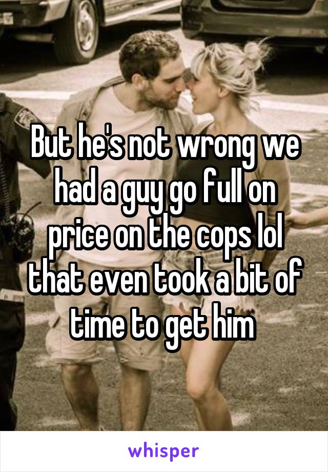 But he's not wrong we had a guy go full on price on the cops lol that even took a bit of time to get him 