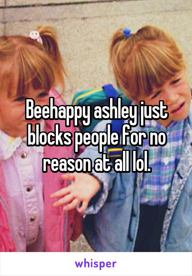 Beehappy ashley just blocks people for no reason at all lol.