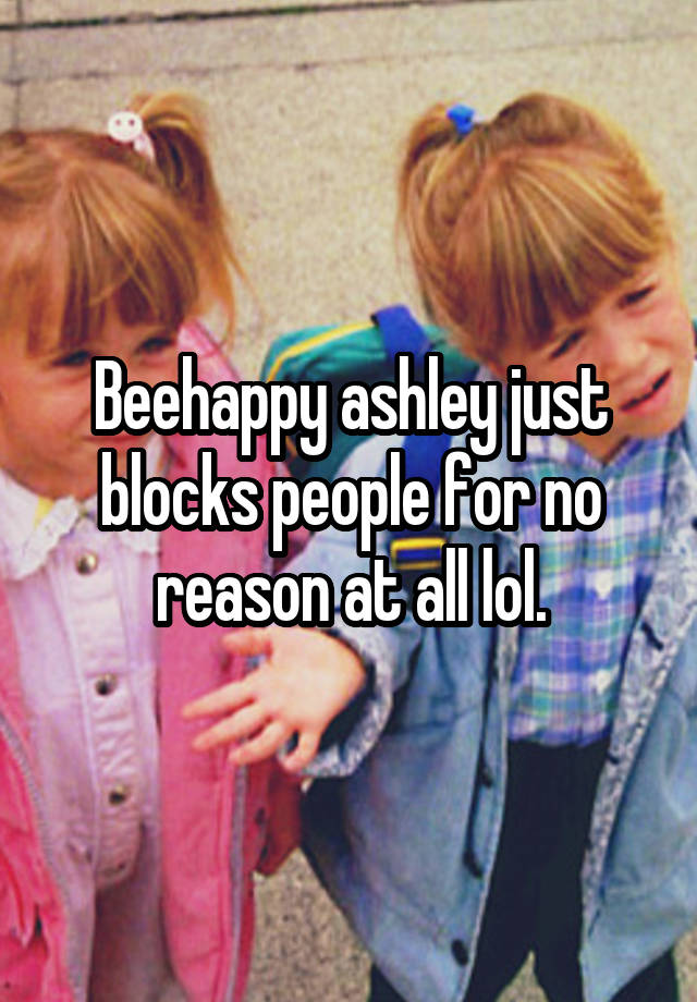 Beehappy ashley just blocks people for no reason at all lol.