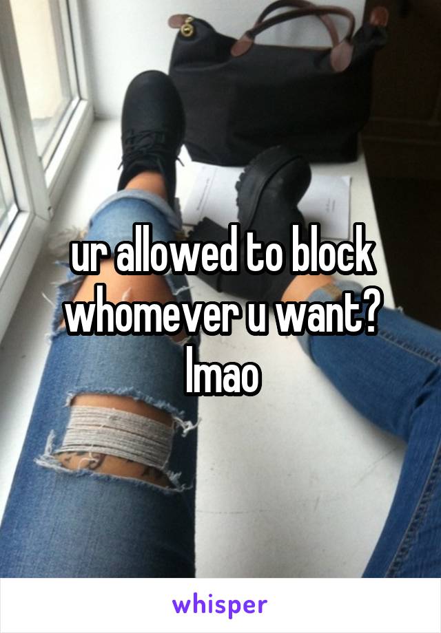 ur allowed to block whomever u want? lmao