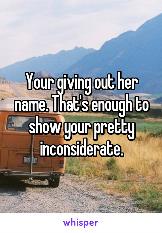 Your giving out her name. That's enough to show your pretty inconsiderate.