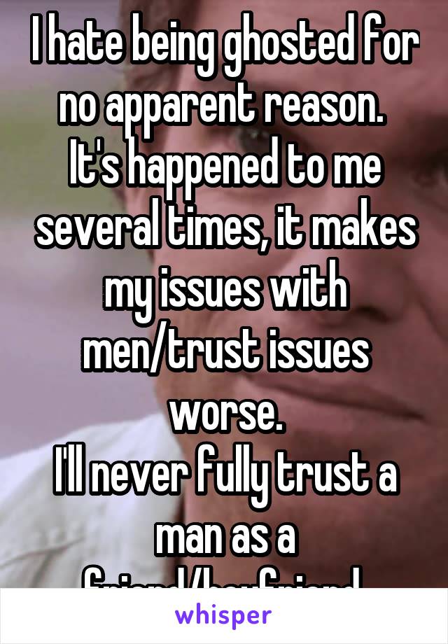 I hate being ghosted for no apparent reason. 
It's happened to me several times, it makes my issues with men/trust issues worse.
I'll never fully trust a man as a friend/boyfriend 