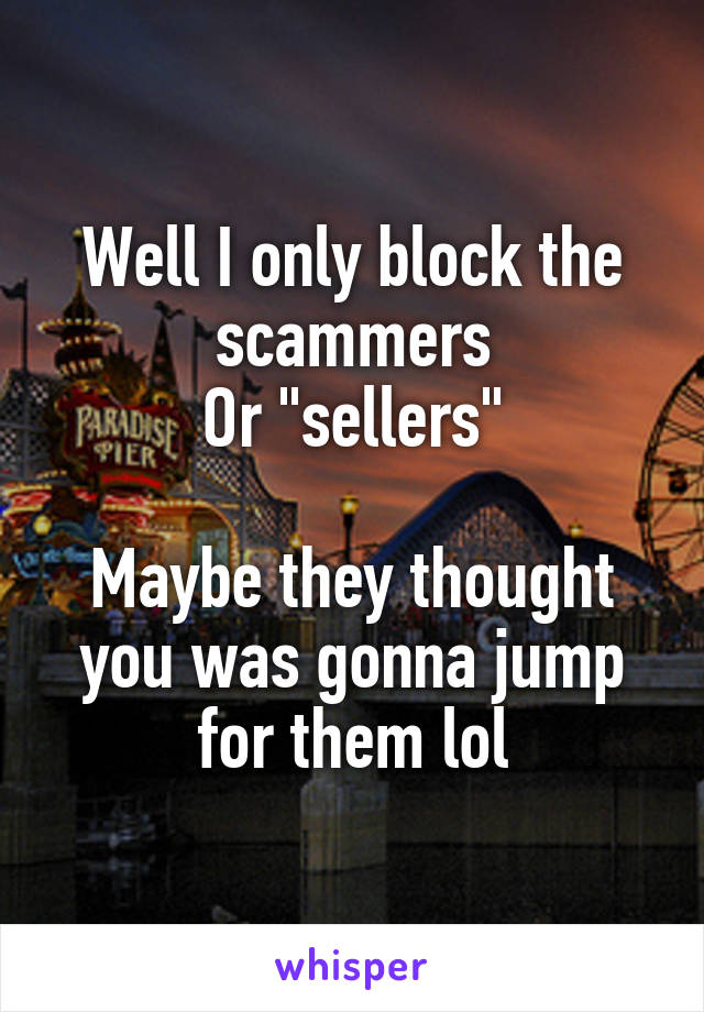 Well I only block the scammers
Or "sellers"

Maybe they thought you was gonna jump for them lol