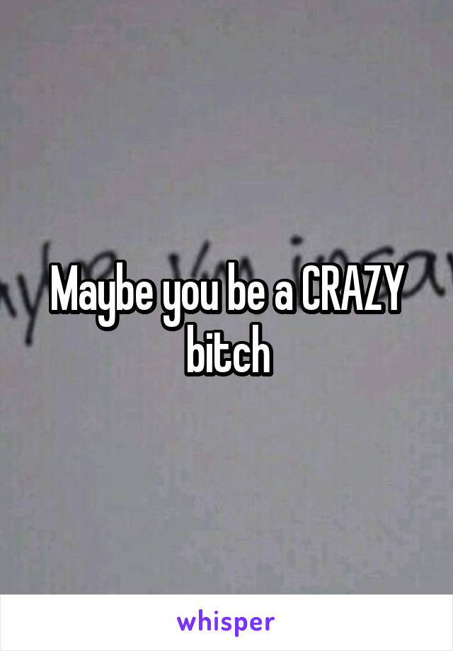 Maybe you be a CRAZY bitch