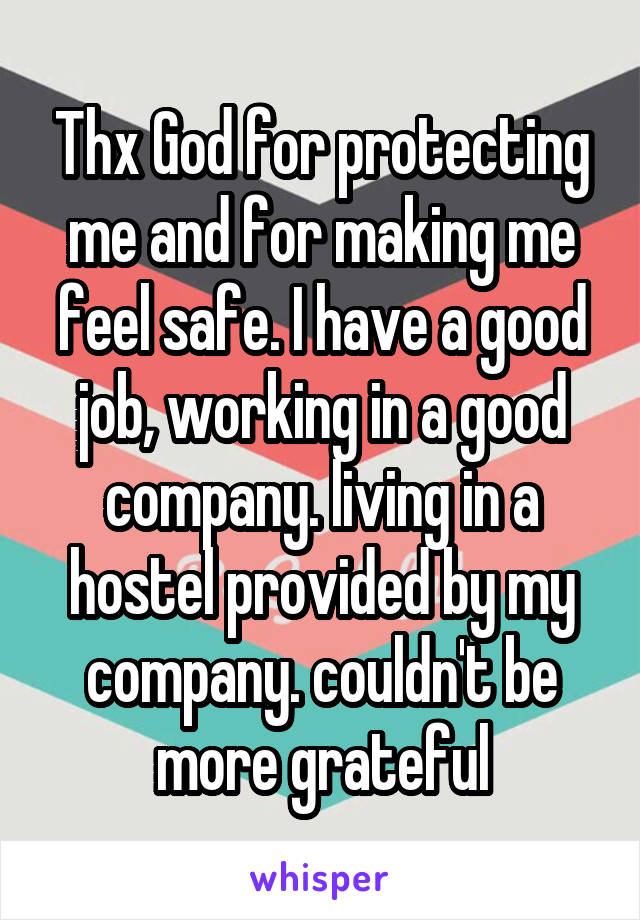 Thx God for protecting me and for making me feel safe. I have a good job, working in a good company. living in a hostel provided by my company. couldn't be more grateful