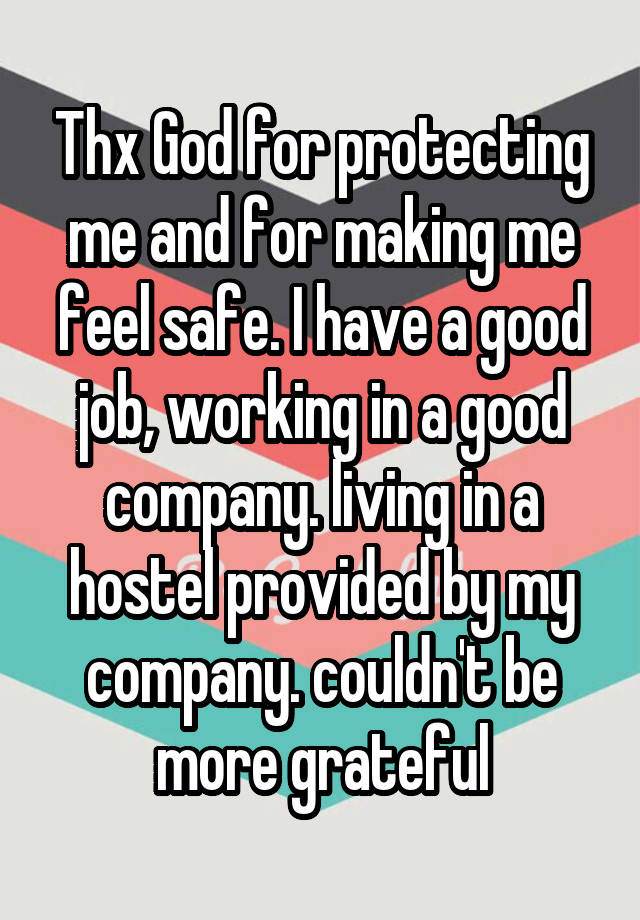 Thx God for protecting me and for making me feel safe. I have a good job, working in a good company. living in a hostel provided by my company. couldn't be more grateful