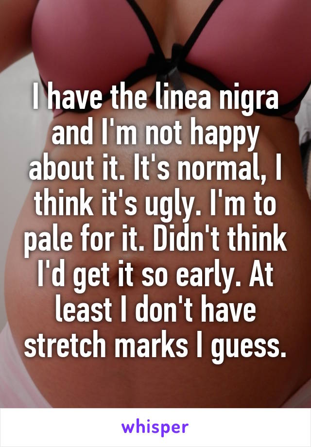 I have the linea nigra and I'm not happy about it. It's normal, I think it's ugly. I'm to pale for it. Didn't think I'd get it so early. At least I don't have stretch marks I guess.