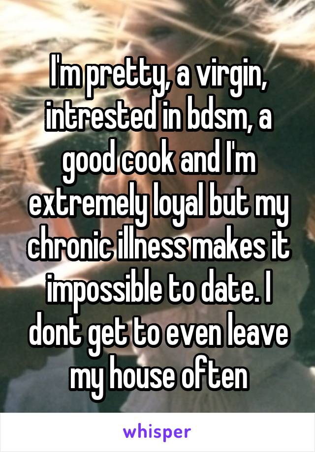 I'm pretty, a virgin, intrested in bdsm, a good cook and I'm extremely loyal but my chronic illness makes it impossible to date. I dont get to even leave my house often