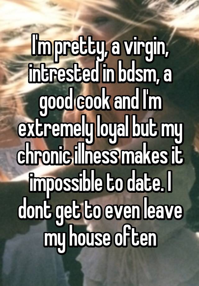 I'm pretty, a virgin, intrested in bdsm, a good cook and I'm extremely loyal but my chronic illness makes it impossible to date. I dont get to even leave my house often