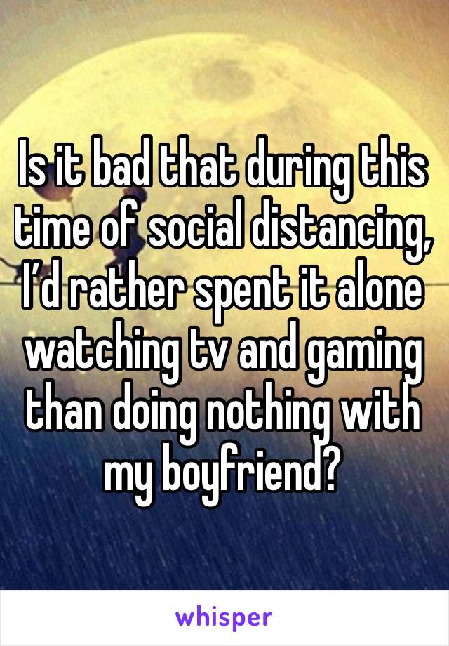 Is it bad that during this time of social distancing, I’d rather spent it alone watching tv and gaming than doing nothing with my boyfriend? 