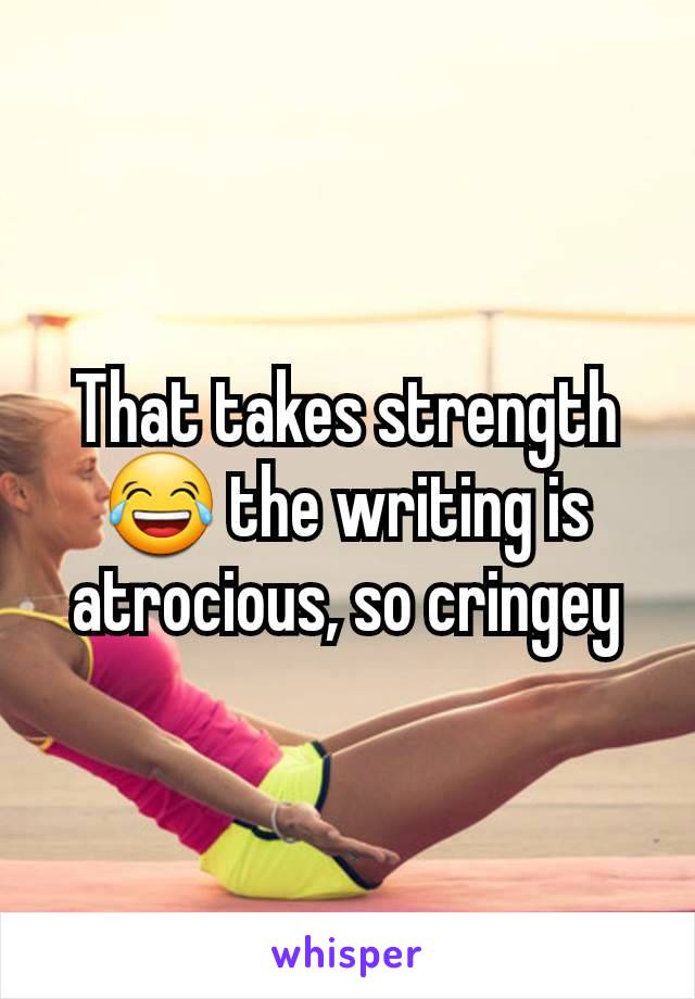 That takes strength 😂 the writing is atrocious, so cringey