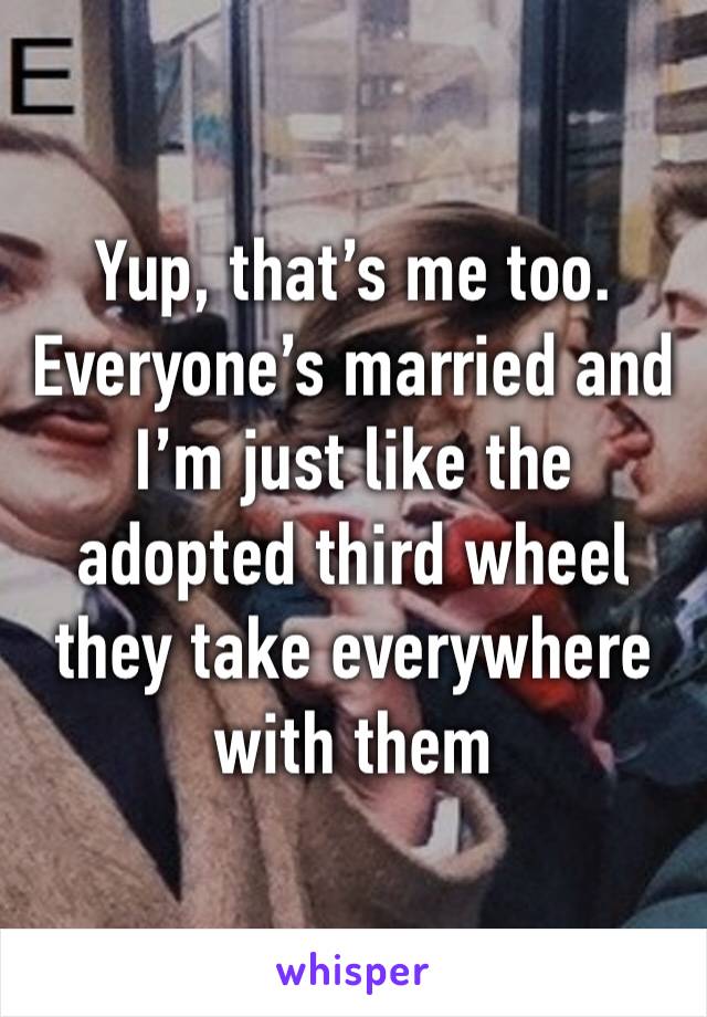 Yup, that’s me too. Everyone’s married and I’m just like the adopted third wheel they take everywhere with them 