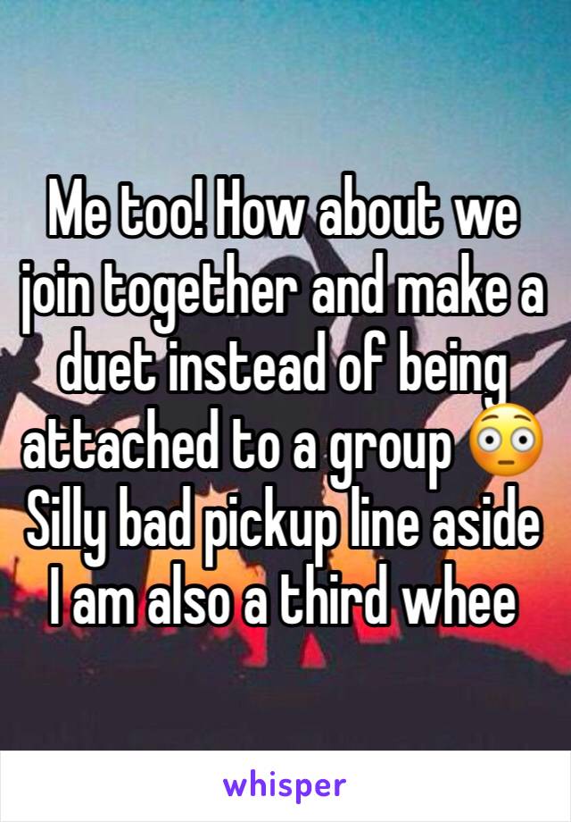 Me too! How about we join together and make a duet instead of being attached to a group 😳 
Silly bad pickup line aside I am also a third whee