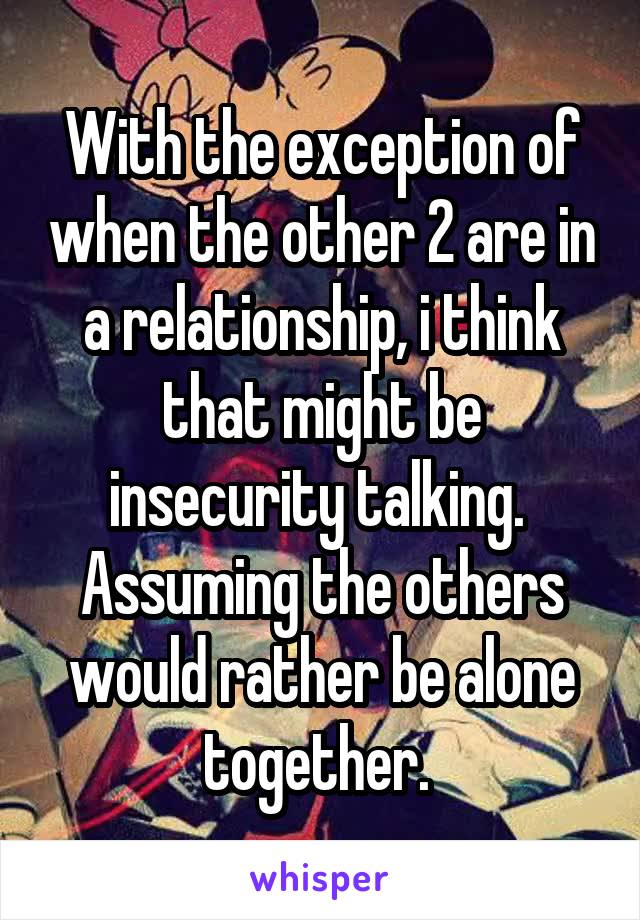 With the exception of when the other 2 are in a relationship, i think that might be insecurity talking.  Assuming the others would rather be alone together. 