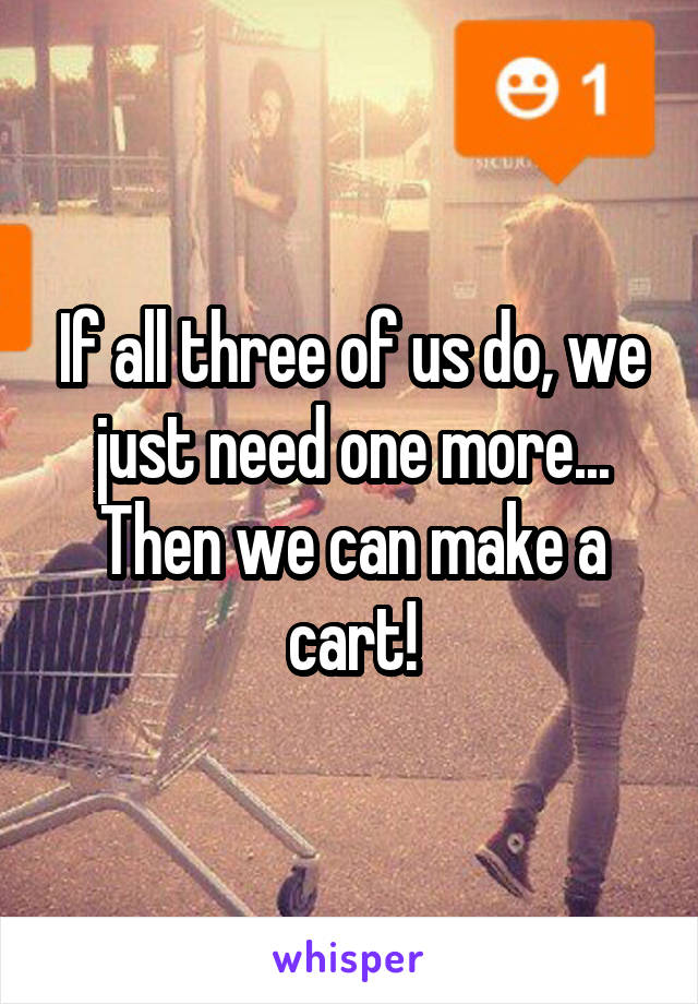 If all three of us do, we just need one more... Then we can make a cart!