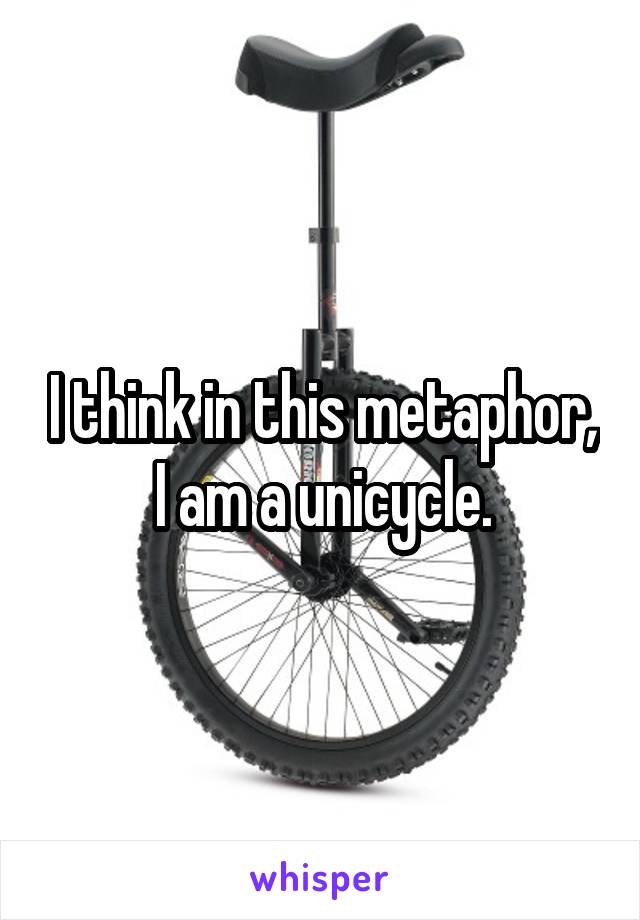 I think in this metaphor, I am a unicycle.