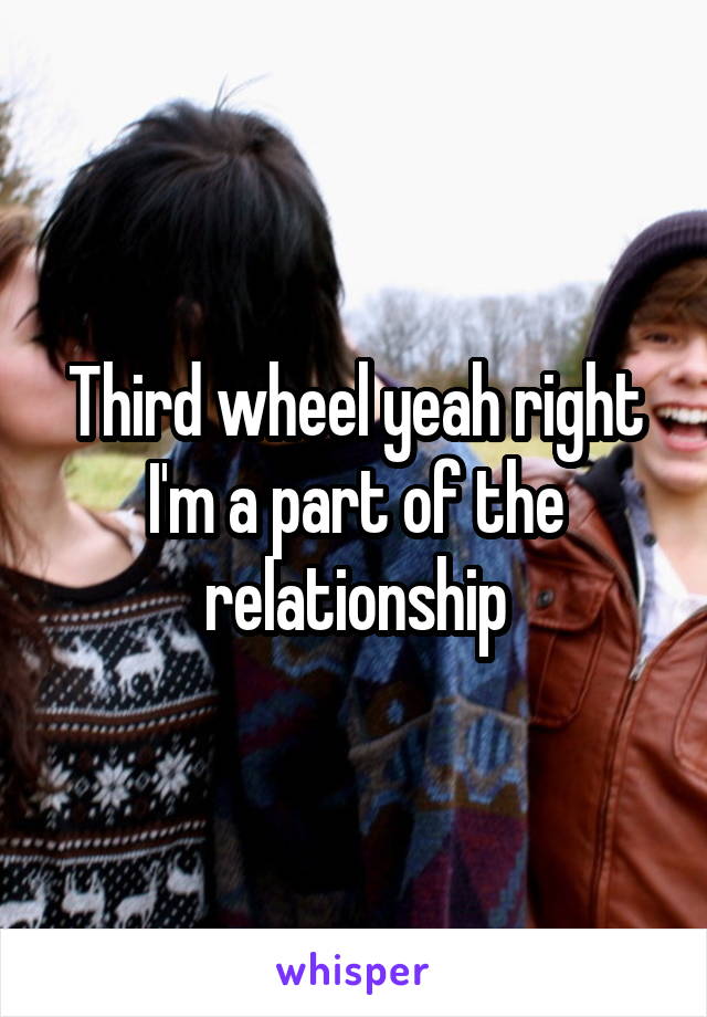 Third wheel yeah right I'm a part of the relationship