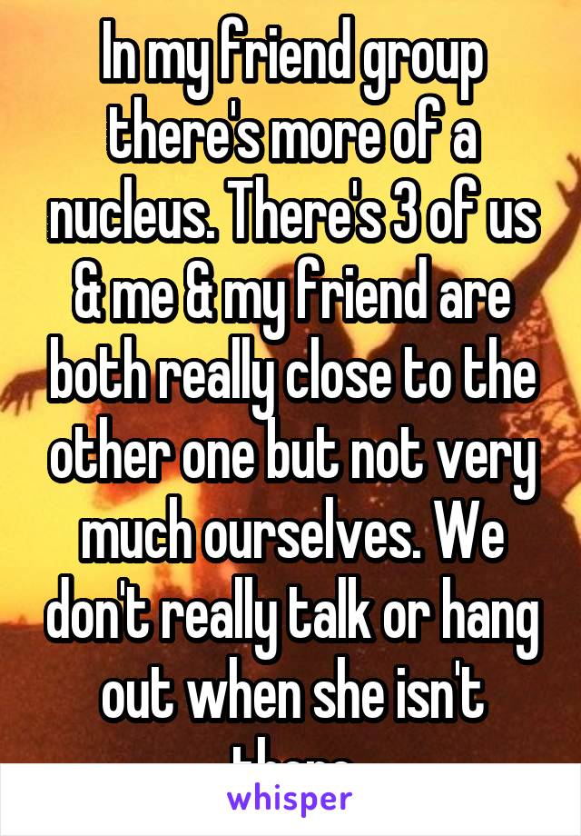 In my friend group there's more of a nucleus. There's 3 of us & me & my friend are both really close to the other one but not very much ourselves. We don't really talk or hang out when she isn't there