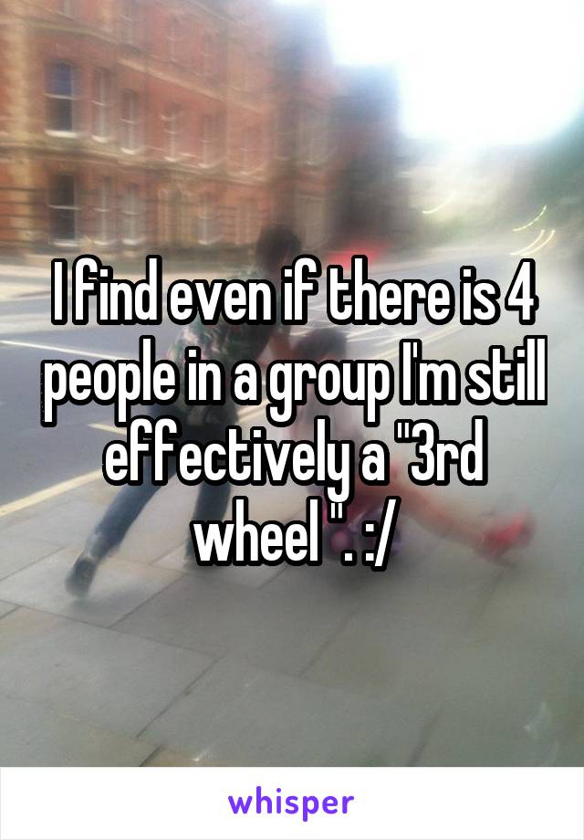 I find even if there is 4 people in a group I'm still effectively a "3rd wheel ". :/