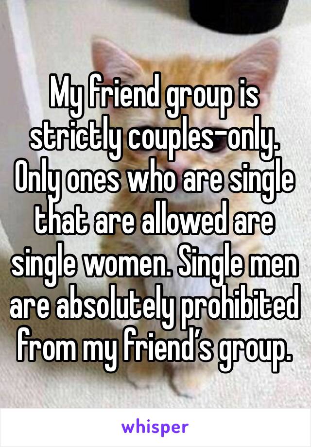 My friend group is strictly couples-only. Only ones who are single that are allowed are single women. Single men are absolutely prohibited from my friend’s group. 