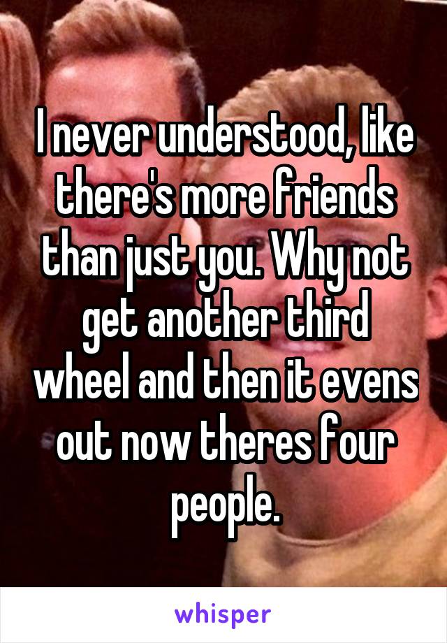 I never understood, like there's more friends than just you. Why not get another third wheel and then it evens out now theres four people.