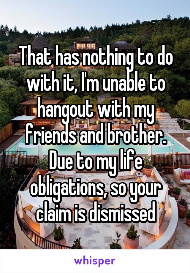 That has nothing to do with it, I'm unable to hangout with my friends and brother. Due to my life obligations, so your claim is dismissed