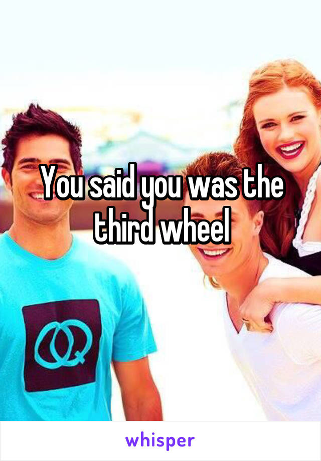 You said you was the third wheel
