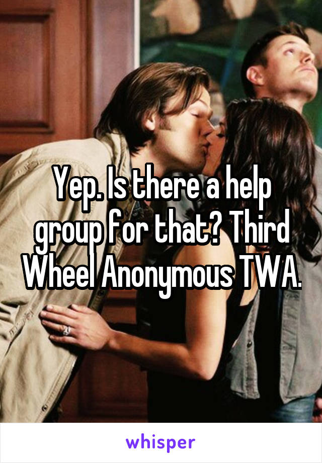 Yep. Is there a help group for that? Third Wheel Anonymous TWA.