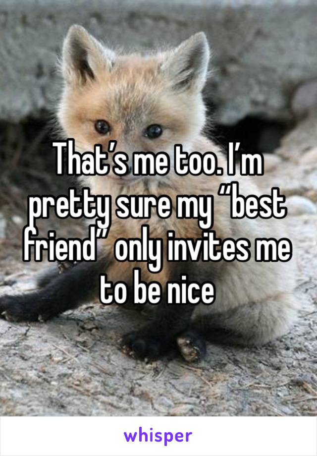 That’s me too. I’m pretty sure my “best friend” only invites me to be nice 