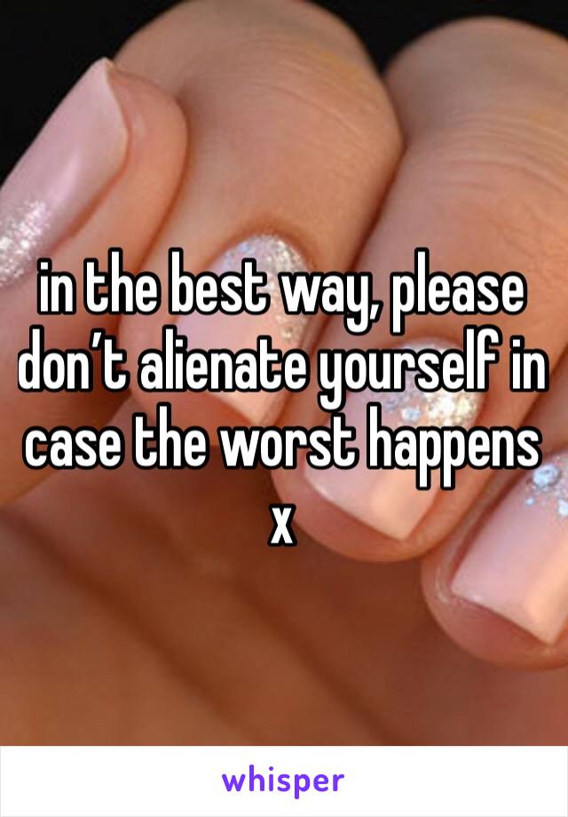 in the best way, please don’t alienate yourself in case the worst happens x