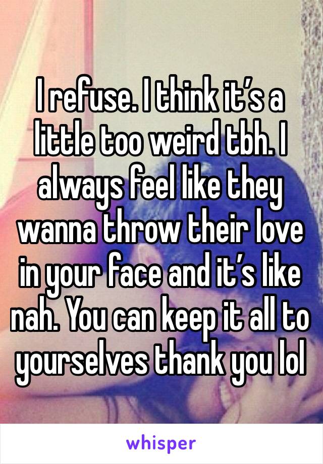 I refuse. I think it’s a little too weird tbh. I always feel like they wanna throw their love in your face and it’s like nah. You can keep it all to yourselves thank you lol 