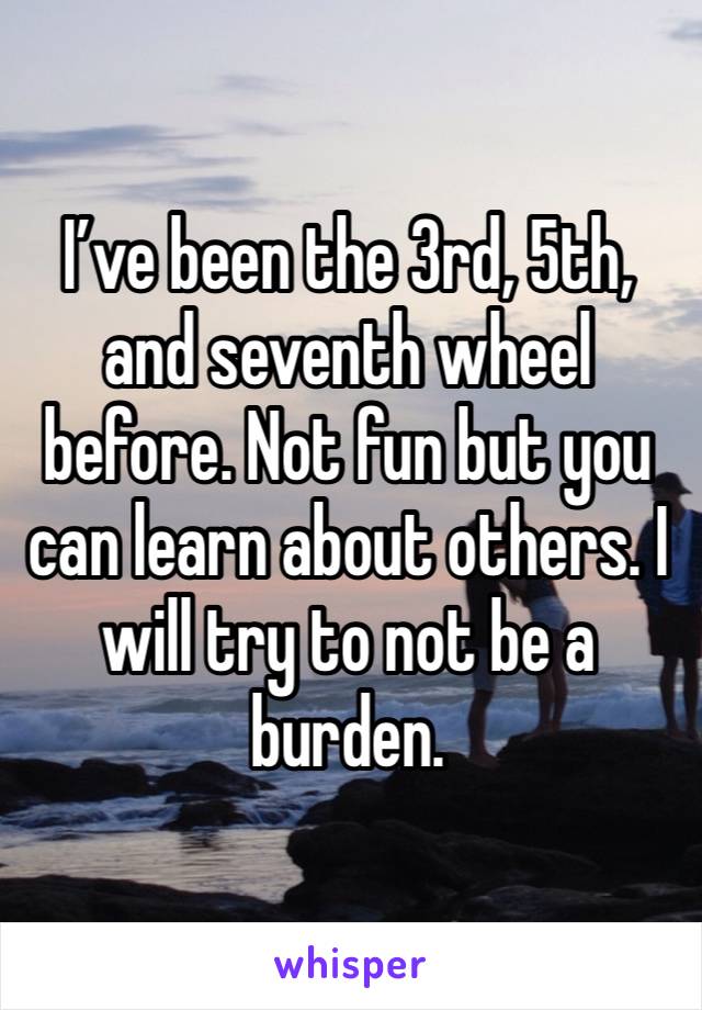 I’ve been the 3rd, 5th, and seventh wheel before. Not fun but you can learn about others. I will try to not be a burden.