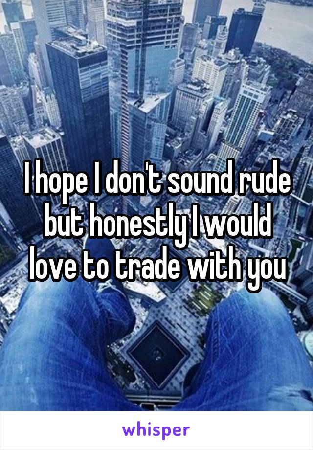 I hope I don't sound rude but honestly I would love to trade with you