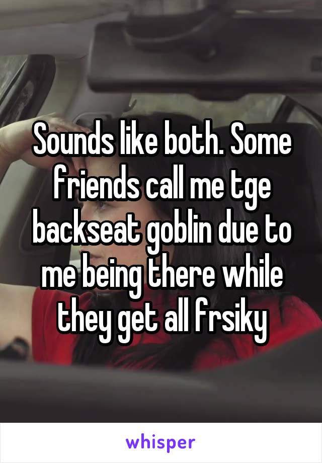 Sounds like both. Some friends call me tge backseat goblin due to me being there while they get all frsiky