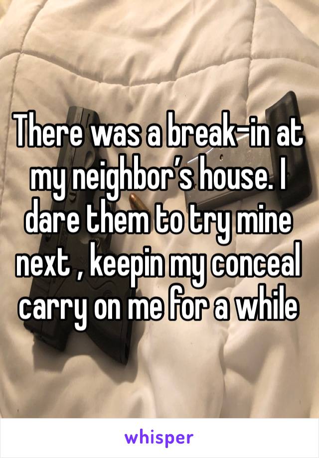 There was a break-in at my neighbor’s house. I dare them to try mine next , keepin my conceal carry on me for a while 