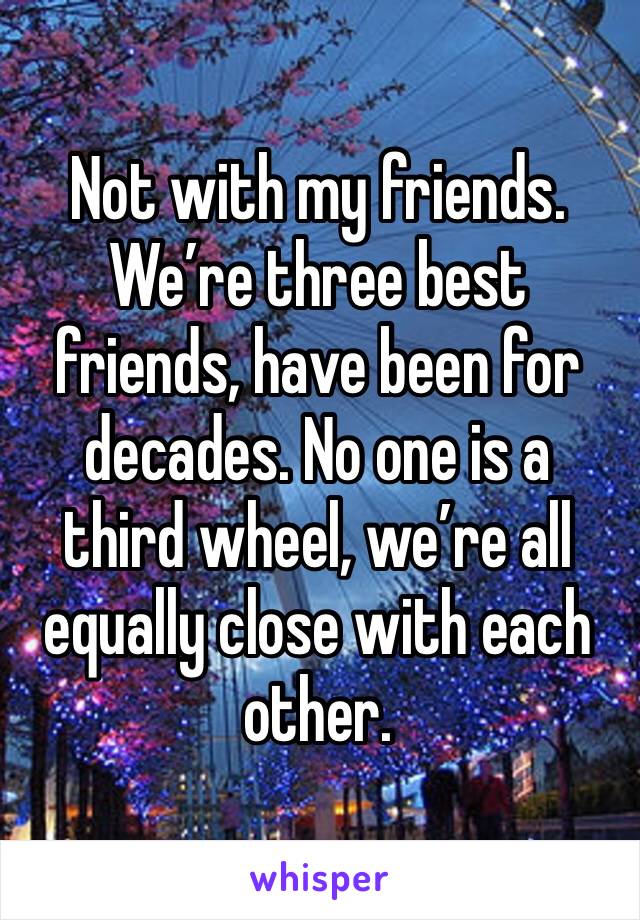 Not with my friends. We’re three best friends, have been for decades. No one is a third wheel, we’re all equally close with each other.