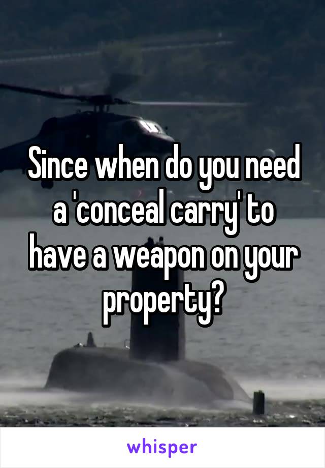 Since when do you need a 'conceal carry' to have a weapon on your property?