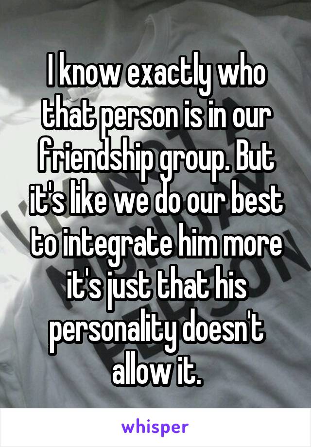 I know exactly who that person is in our friendship group. But it's like we do our best to integrate him more it's just that his personality doesn't allow it.