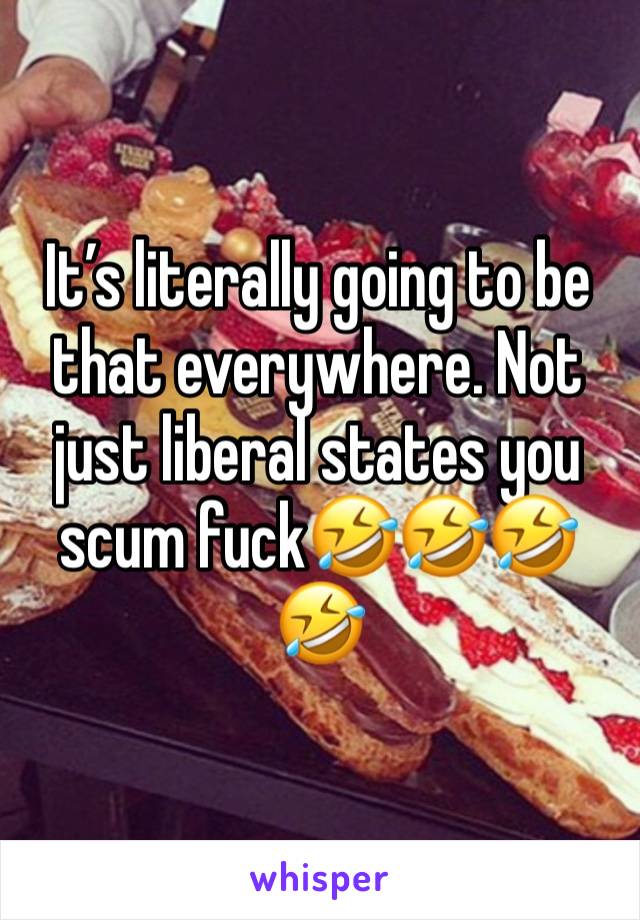 It’s literally going to be that everywhere. Not just liberal states you scum fuck🤣🤣🤣🤣