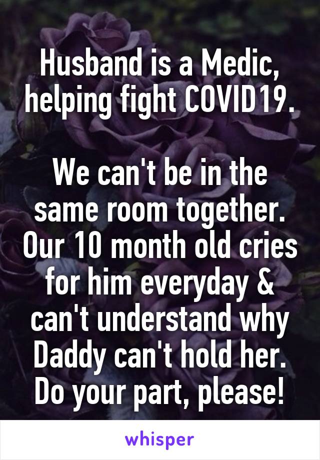 Husband is a Medic, helping fight COVID19.

We can't be in the same room together. Our 10 month old cries for him everyday & can't understand why Daddy can't hold her.
Do your part, please!