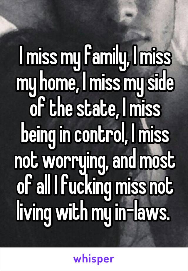 I miss my family, I miss my home, I miss my side of the state, I miss being in control, I miss not worrying, and most of all I fucking miss not living with my in-laws. 