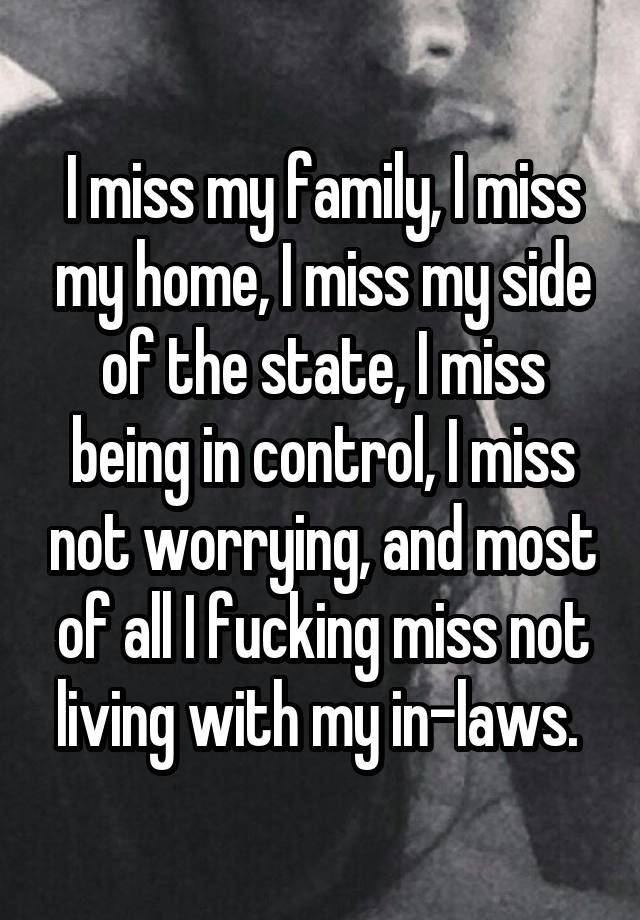 I miss my family, I miss my home, I miss my side of the state, I miss being in control, I miss not worrying, and most of all I fucking miss not living with my in-laws. 