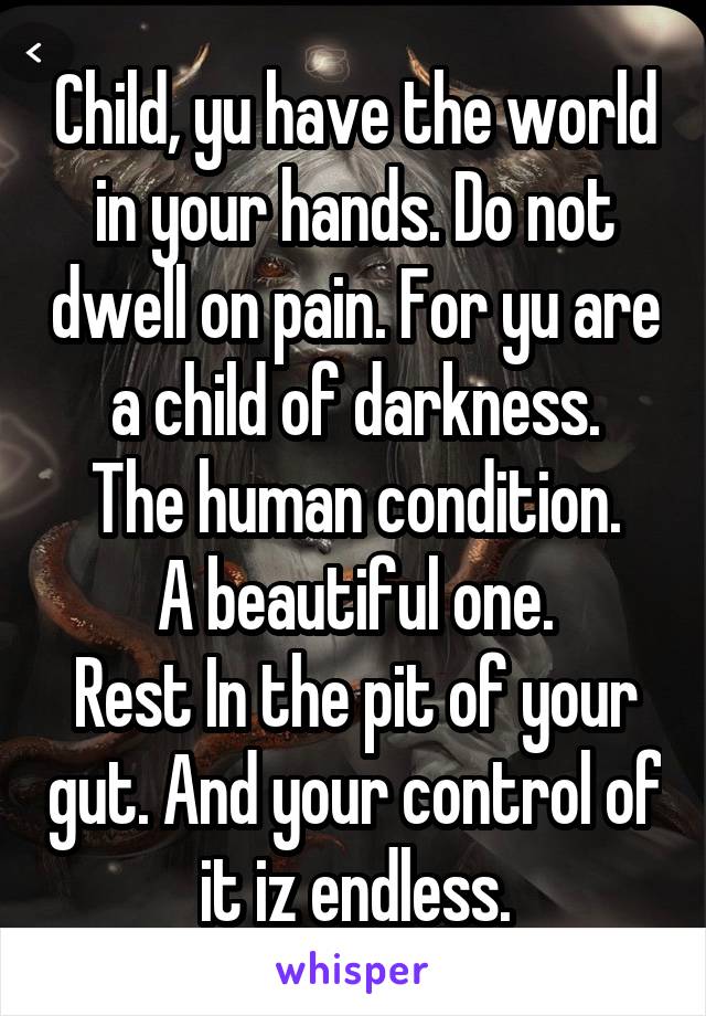 Child, yu have the world in your hands. Do not dwell on pain. For yu are a child of darkness.
The human condition.
A beautiful one.
Rest In the pit of your gut. And your control of it iz endless.